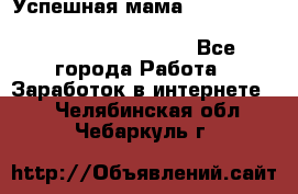  Успешная мама                                                                 - Все города Работа » Заработок в интернете   . Челябинская обл.,Чебаркуль г.